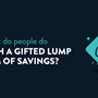 Image with the following text: what do people do with a gifted lump sum of savings?